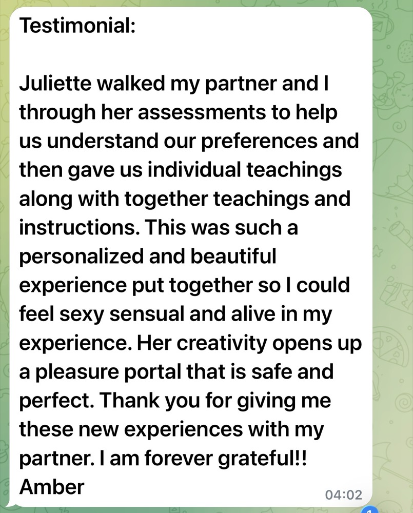 Message from Amber: Juliette walked my partner and I through her assessments, then gave us individual and together teachings.