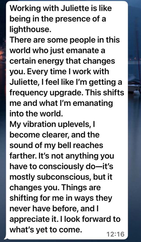Message from a client: Working with Juliette is like being in the presence of a lighthouse. Every time I work with her, I feel like I'm getting a frequency upgrade.