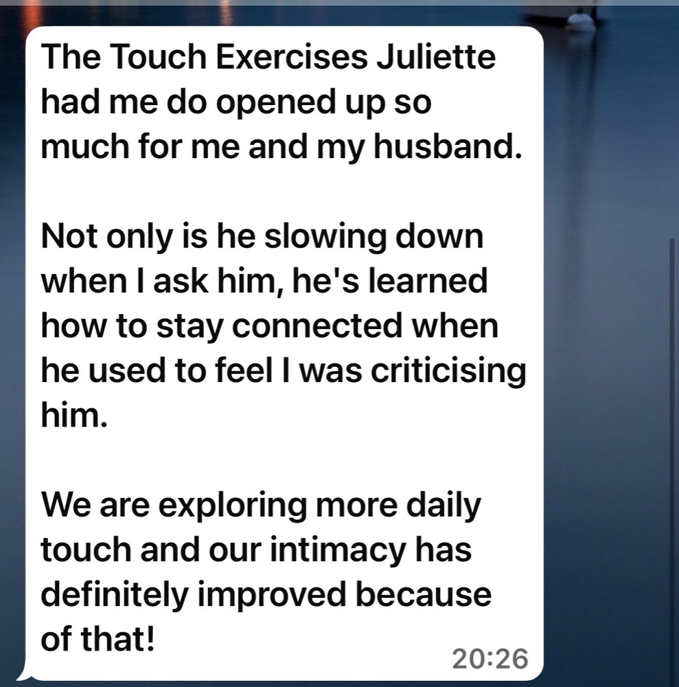 Message from a client: The touch exercises Juliette had me do opened up so much for me and my husband. He's slowing down when I ask him, and our intimacy has definitely improved.